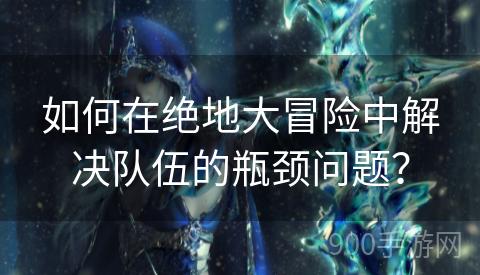 如何在绝地大冒险中解决队伍的瓶颈问题？